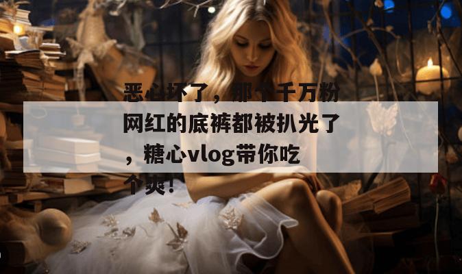 恶心坏了，那个千万粉网红的底裤都被扒光了，糖心vlog带你吃个爽！