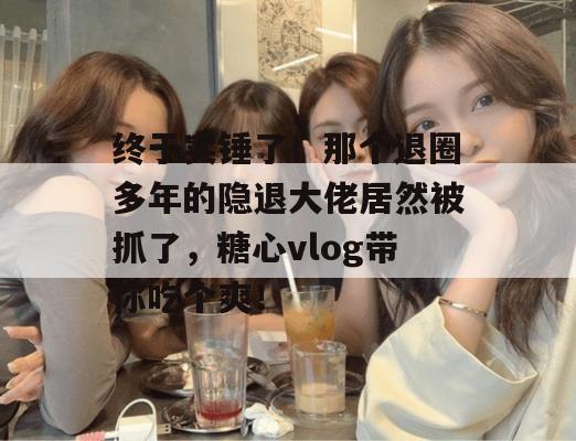 终于实锤了！那个退圈多年的隐退大佬居然被抓了，糖心vlog带你吃个爽！
