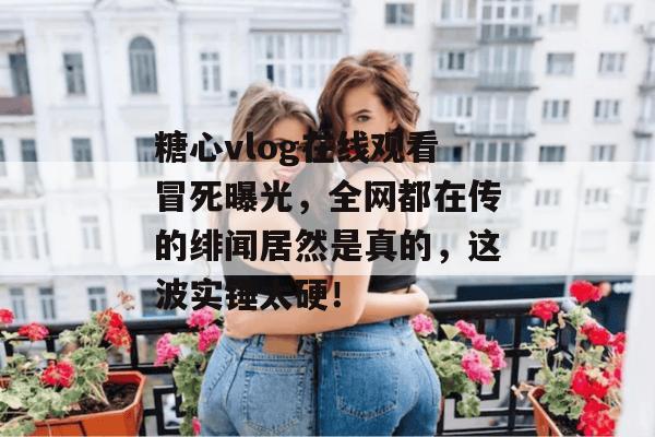 糖心vlog在线观看冒死曝光，全网都在传的绯闻居然是真的，这波实锤太硬！
